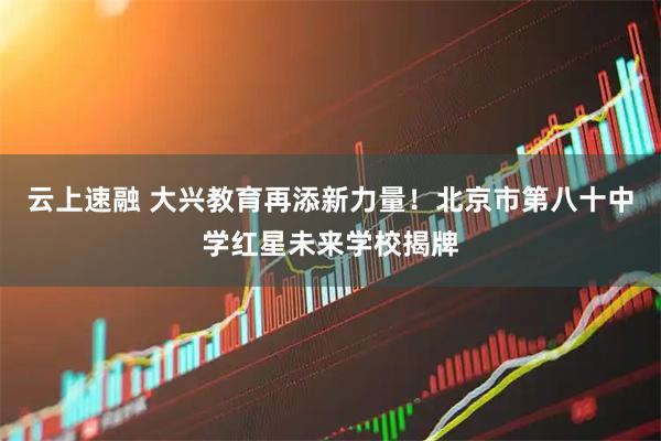 云上速融 大兴教育再添新力量！北京市第八十中学红星未来学校揭牌