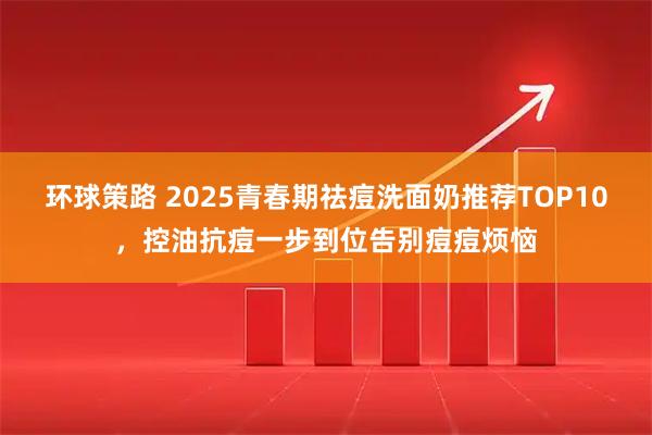 环球策路 2025青春期祛痘洗面奶推荐TOP10，控油抗痘一步到位告别痘痘烦恼