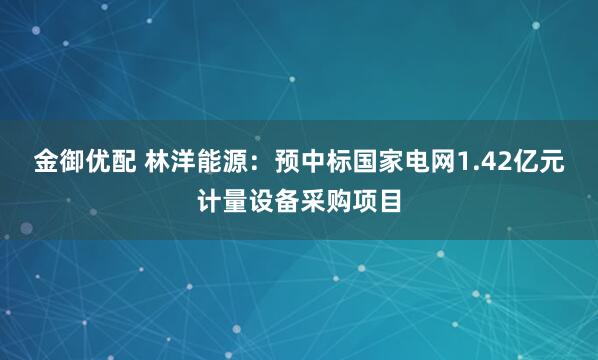 金御优配 林洋能源：预中标国家电网1.42亿元计量设备采购项目