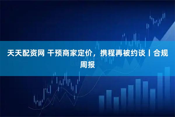 天天配资网 干预商家定价，携程再被约谈丨合规周报