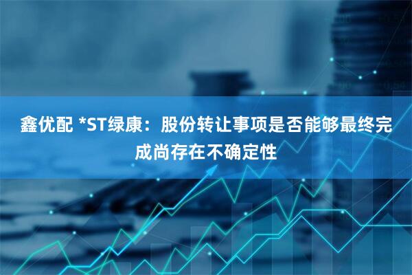 鑫优配 *ST绿康：股份转让事项是否能够最终完成尚存在不确定性