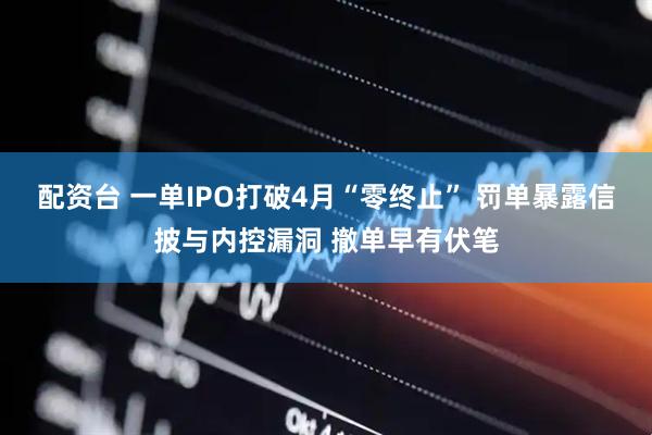 配资台 一单IPO打破4月“零终止” 罚单暴露信披与内控漏洞 撤单早有伏笔