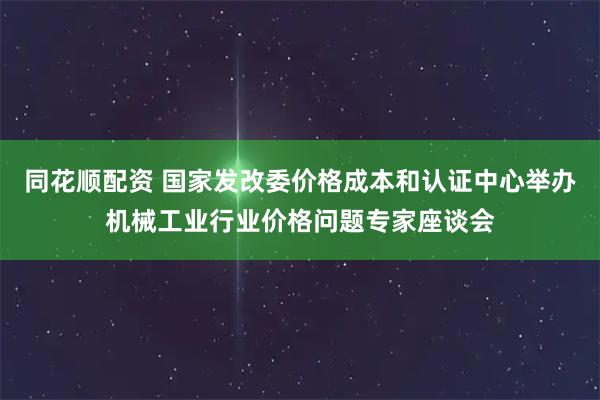 同花顺配资 国家发改委价格成本和认证中心举办机械工业行业价格问题专家座谈会