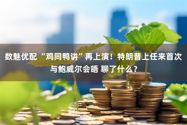 数魅优配 “鸡同鸭讲”再上演！特朗普上任来首次与鲍威尔会晤 聊了什么？