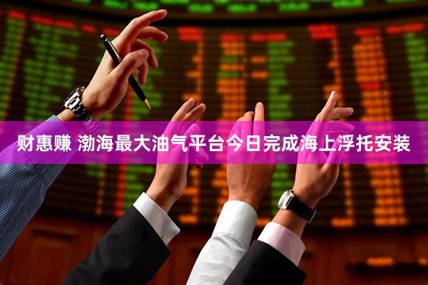 财惠赚 渤海最大油气平台今日完成海上浮托安装