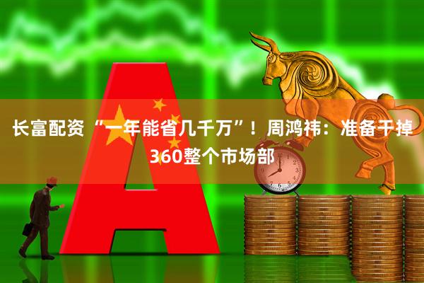 长富配资 “一年能省几千万”！周鸿祎：准备干掉360整个市场部