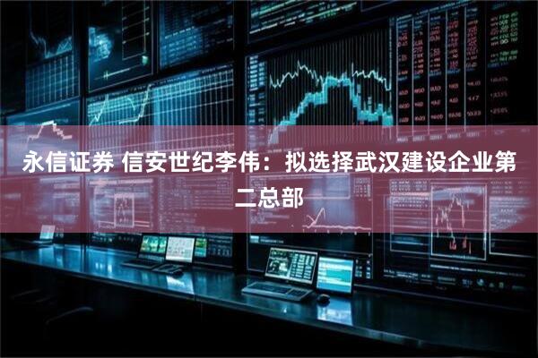 永信证券 信安世纪李伟：拟选择武汉建设企业第二总部