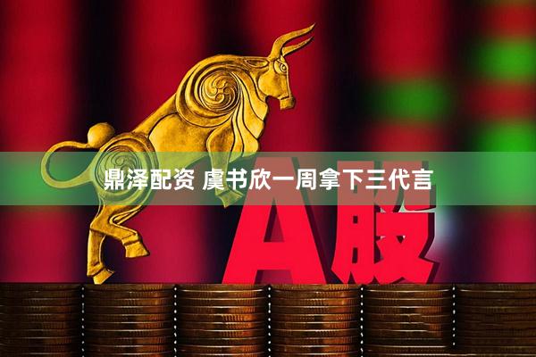 鼎泽配资 虞书欣一周拿下三代言