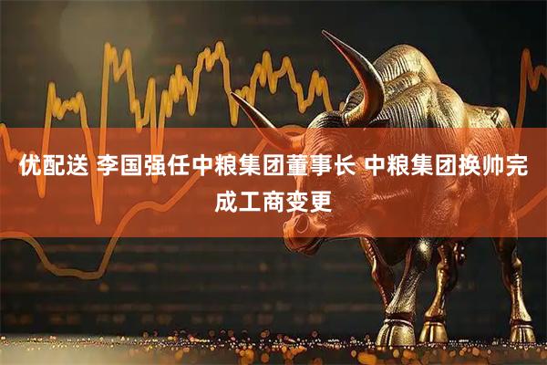 优配送 李国强任中粮集团董事长 中粮集团换帅完成工商变更