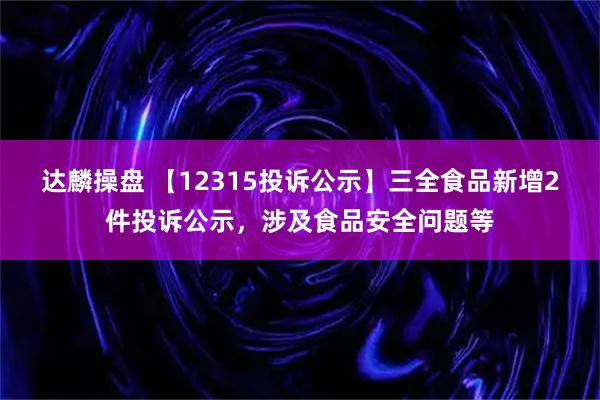 达麟操盘 【12315投诉公示】三全食品新增2件投诉公示，涉及食品安全问题等