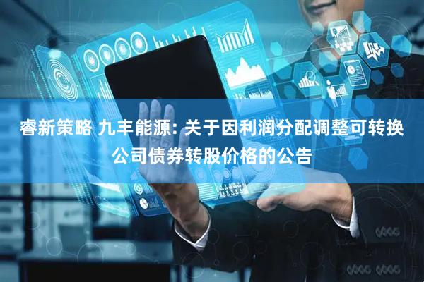睿新策略 九丰能源: 关于因利润分配调整可转换公司债券转股价格的公告