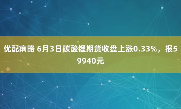 优配痢略 6月3日碳酸锂期货收盘上涨0.33%，报59940元