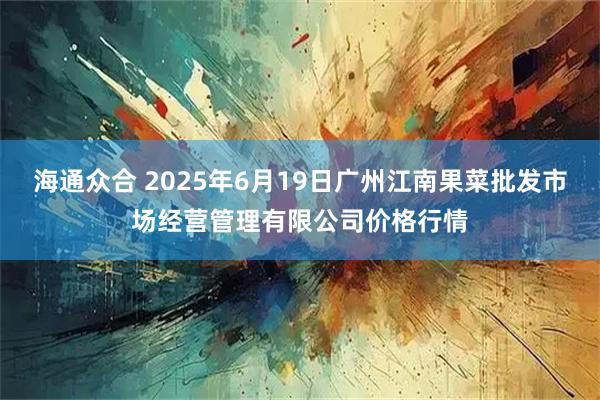 海通众合 2025年6月19日广州江南果菜批发市场经营管理有限公司价格行情