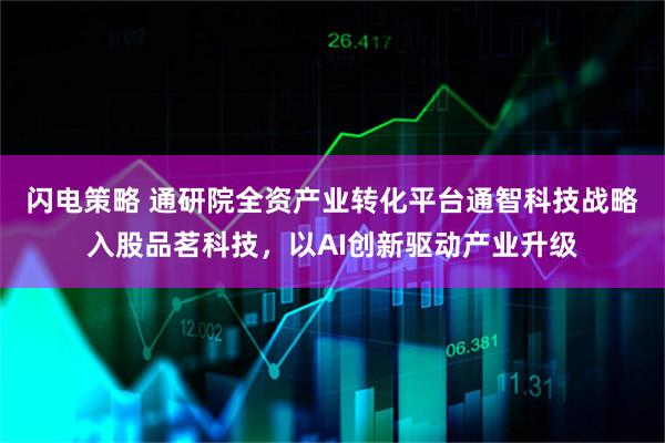 闪电策略 通研院全资产业转化平台通智科技战略入股品茗科技，以AI创新驱动产业升级