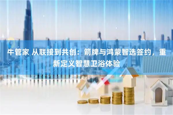 牛管家 从联接到共创：箭牌与鸿蒙智选签约，重新定义智慧卫浴体验