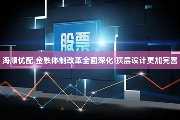 海顺优配 金融体制改革全面深化 顶层设计更加完善