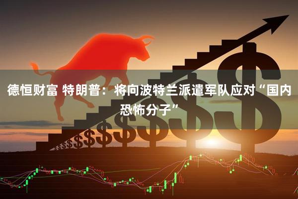 德恒财富 特朗普：将向波特兰派遣军队应对“国内恐怖分子”